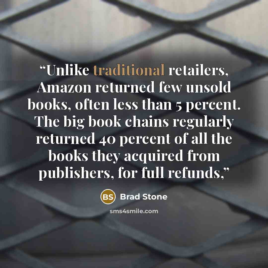 “Unlike traditional retailers, Amazon returned few unsold books, often less than 5 percent. The big book chains regularly returned 40 percent of all the books they acquired from publishers, for full refunds,” quote by Brad Stone