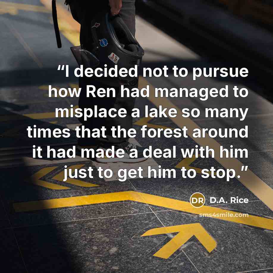 “I decided not to pursue how Ren had managed to misplace a lake so many times that the forest around it had made a deal with him just to get him to stop.” quote by D.A. Rice