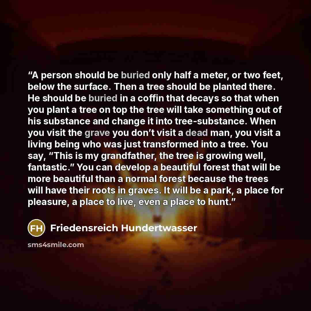 “A person should be buried only half a meter, or two feet, below the surface. Then a tree should be planted there. He should be buried in a coffin that decays so that when you plant a tree on top the tree will take something out of his substance and change it into tree-substance. When you visit the…” quote by Friedensreich Hundertwasser