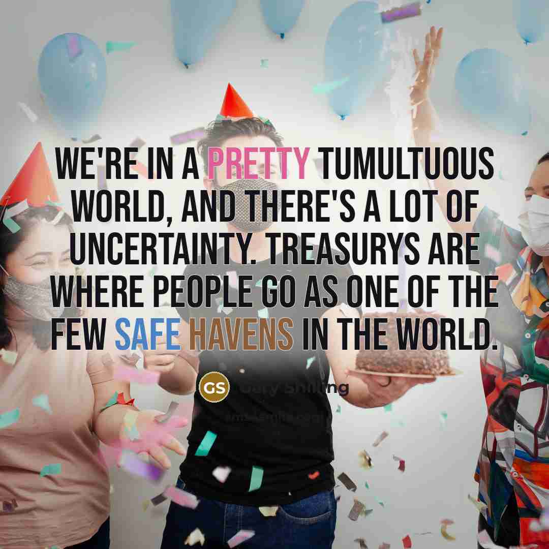 “We're in a pretty tumultuous world, and there's a lot of uncertainty. Treasurys are where people go as one of the few safe havens in the world.” quote by Gary Shilling