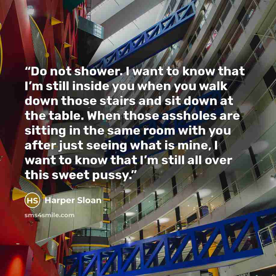 “Do not shower. I want to know that I’m still inside you when you walk down those stairs and sit down at the table. When those assholes are sitting in the same room with you after just seeing what is mine, I want to know that I’m still all over this sweet pussy.” quote by Harper Sloan