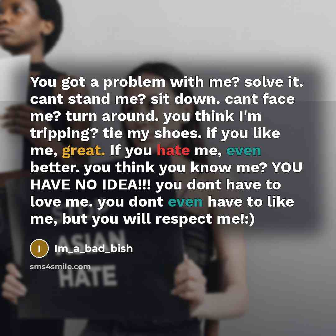 “You got a problem with me? solve it. cant stand me? sit down. cant face me? turn around. you think I'm tripping? tie my shoes. if you like me, great. If you hate me, even better. you think you know me? YOU HAVE NO IDEA!!! you dont have to love me. you dont even have to like me, but you will…” quote by Im_a_bad_bish