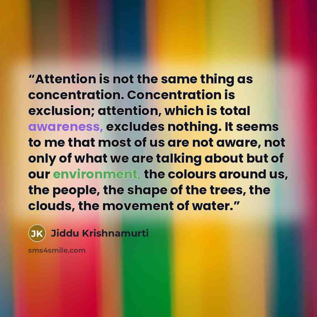 “Attention is not the same thing as concentration. Concentration is exclusion; attention, which is total awareness, excludes nothing. It seems to me that most of us are not aware, not only of what we are talking about but of our environment, the colours around us, the people, the shape of the…” quote by Jiddu Krishnamurti