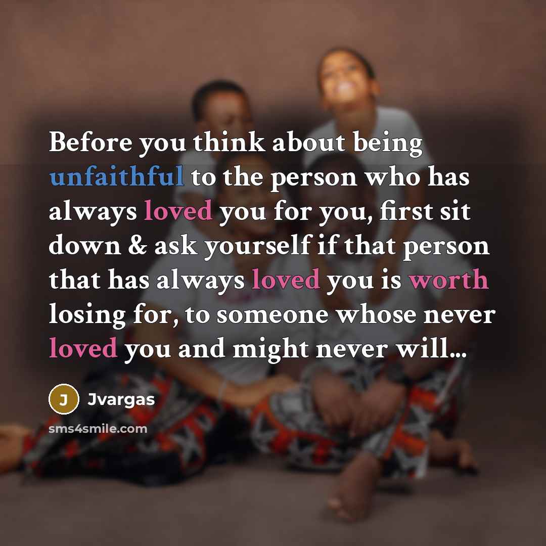 “Before you think about being unfaithful to the person who has always loved you for you, first sit down & ask yourself if that person that has always loved you is worth losing for, to someone whose never loved you and might never will...” quote by Jvargas