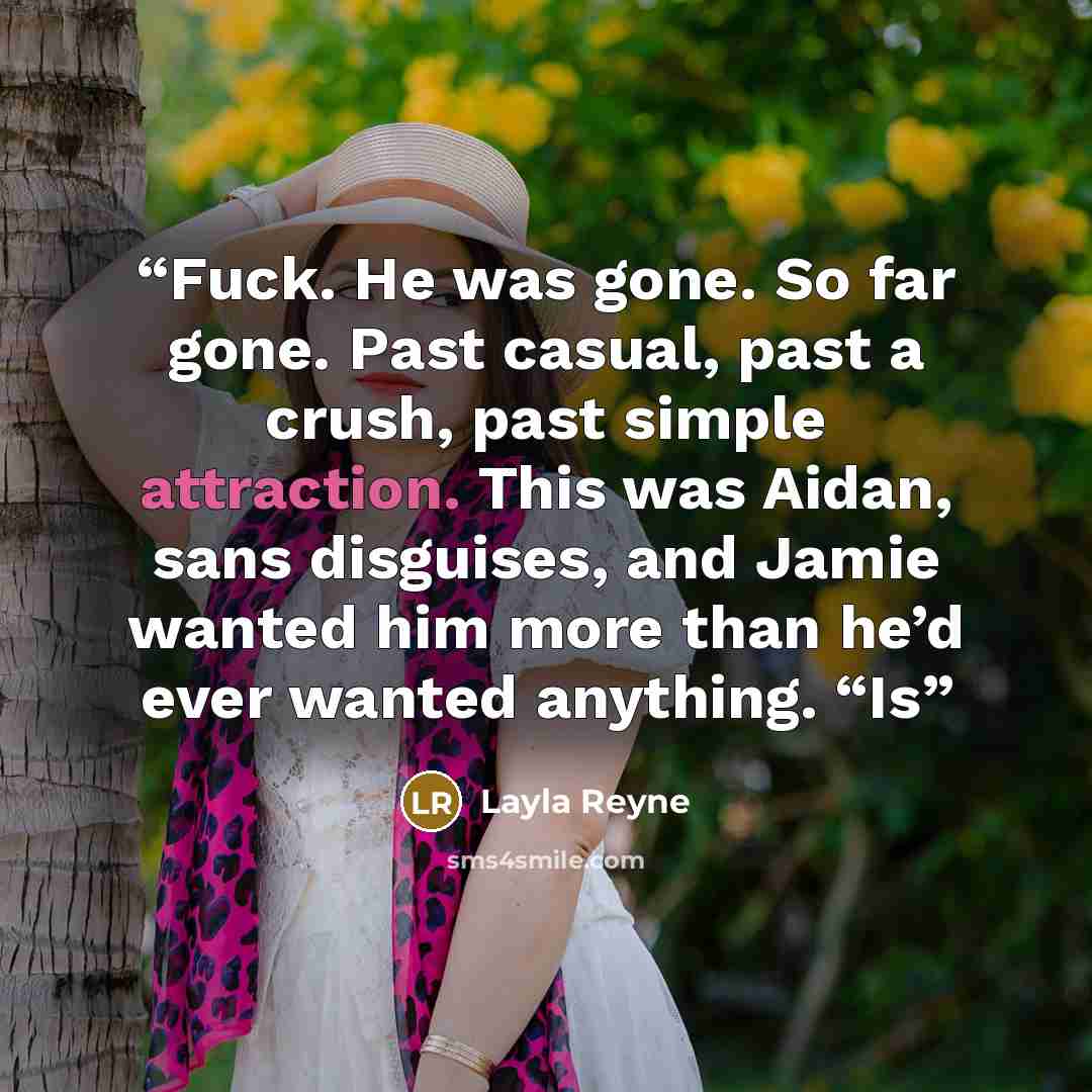 “Fuck. He was gone. So far gone. Past casual, past a crush, past simple attraction. This was Aidan, sans disguises, and Jamie wanted him more than he’d ever wanted anything. “Is” quote by Layla Reyne