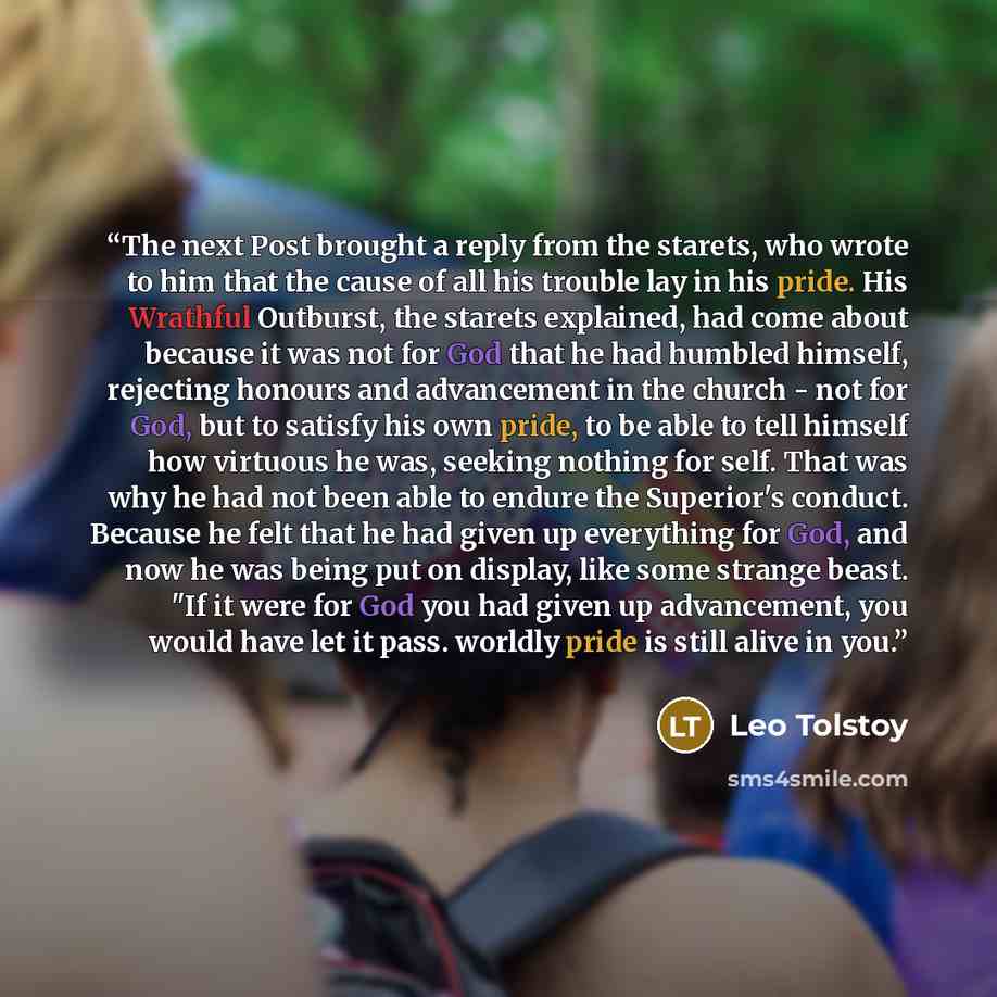 “The next Post brought a reply from the starets, who wrote to him that the cause of all his trouble lay in his pride. His Wrathful Outburst, the starets explained, had come about because it was not for God that he had humbled himself, rejecting honours and advancement in the church - not for God…” quote by Leo Tolstoy