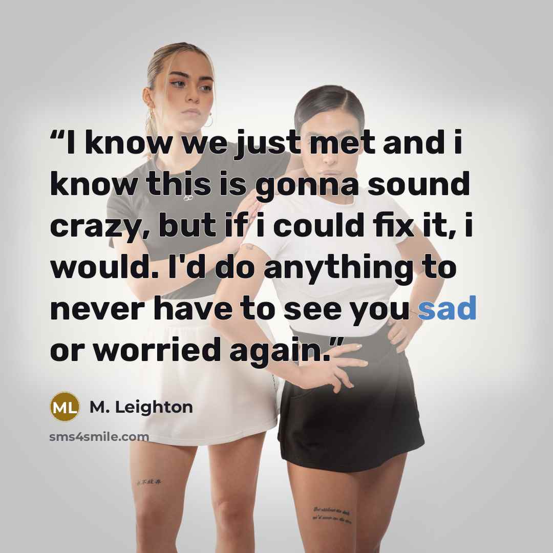 “I know we just met and i know this is gonna sound crazy, but if i could fix it, i would. I'd do anything to never have to see you sad or worried again.” quote by M. Leighton