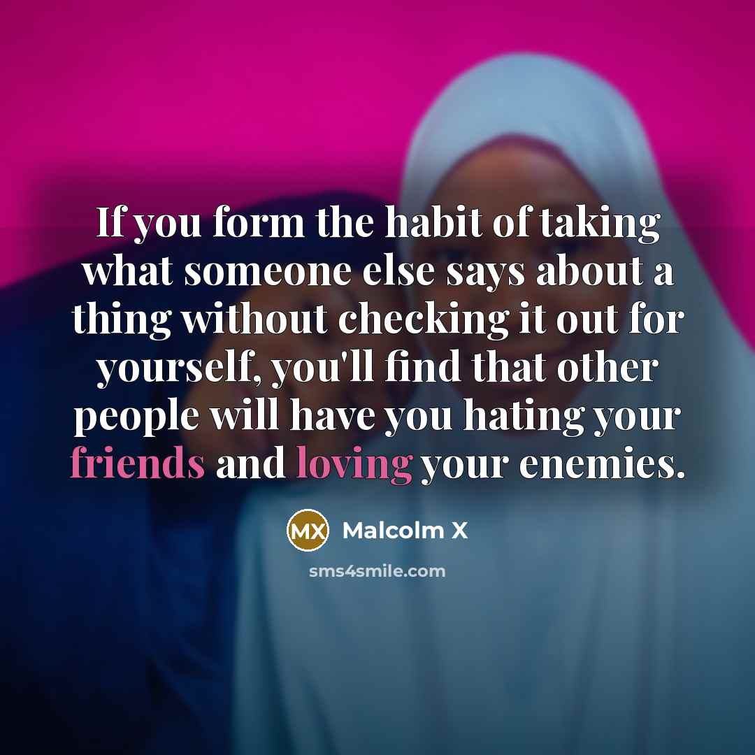 “If you form the habit of taking what someone else says about a thing without checking it out for yourself, you'll find that other people will have you hating your friends and loving your enemies.” quote by Malcolm X