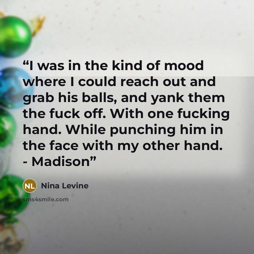 “I was in the kind of mood where I could reach out and grab his balls, and yank them the fuck off. With one fucking hand. While punching him in the face with my other hand. - Madison” quote by Nina Levine