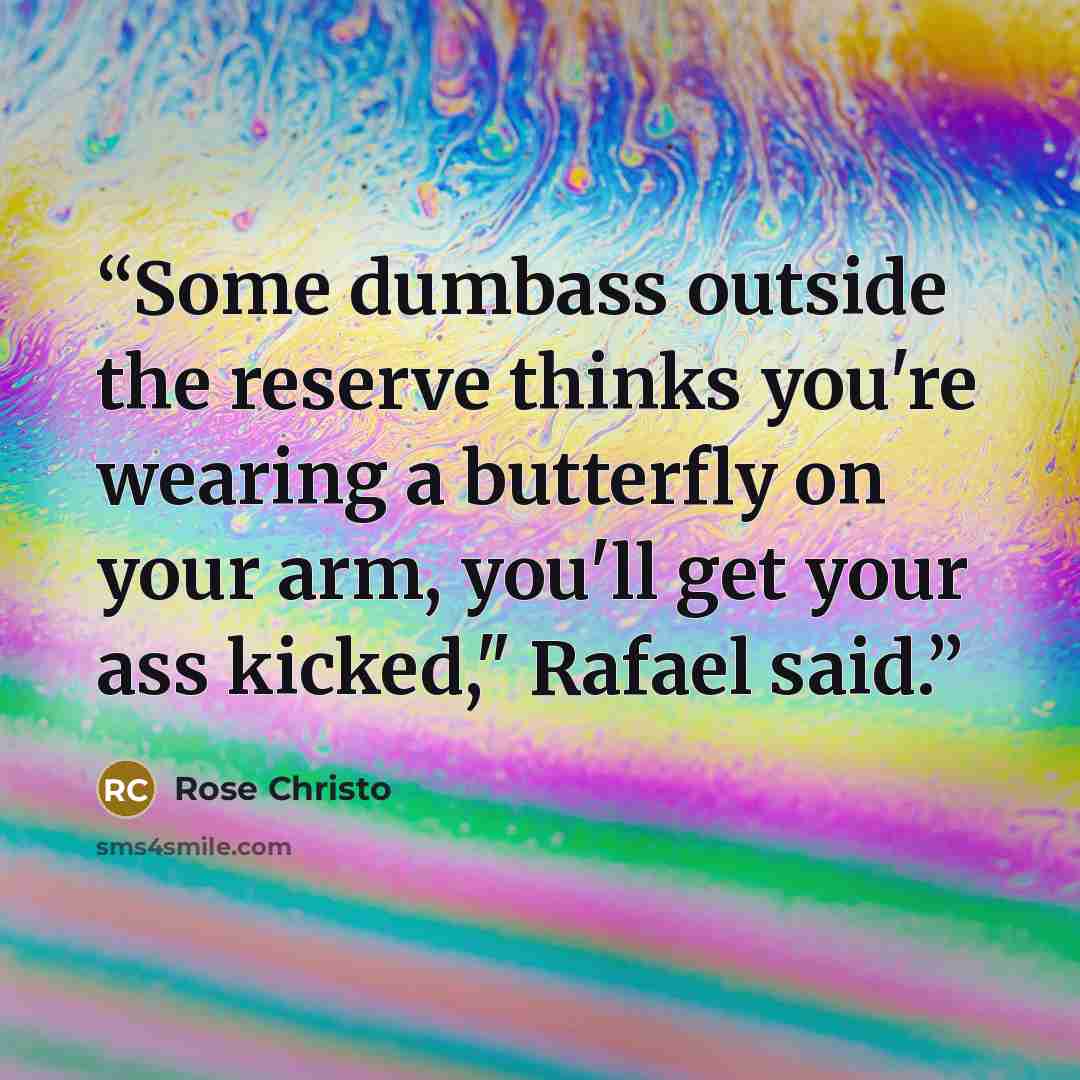 “Some dumbass outside the reserve thinks you're wearing a butterfly on your arm, you'll get your ass kicked," Rafael said.” quote by Rose Christo