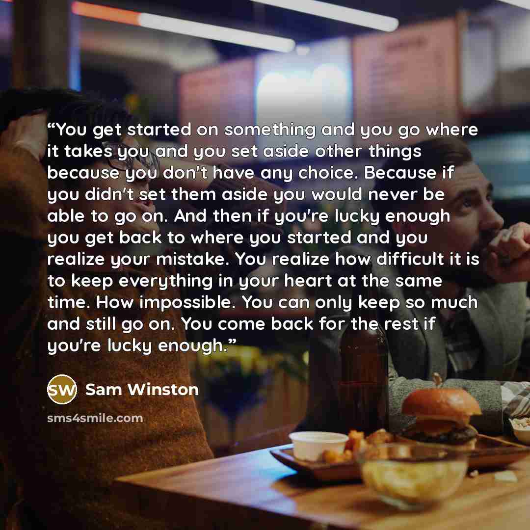 “You get started on something and you go where it takes you and you set aside other things because you don't have any choice. Because if you didn't set them aside you would never be able to go on. And then if you're lucky enough you get back to where you started and you realize your mistake. You…” quote by Sam Winston