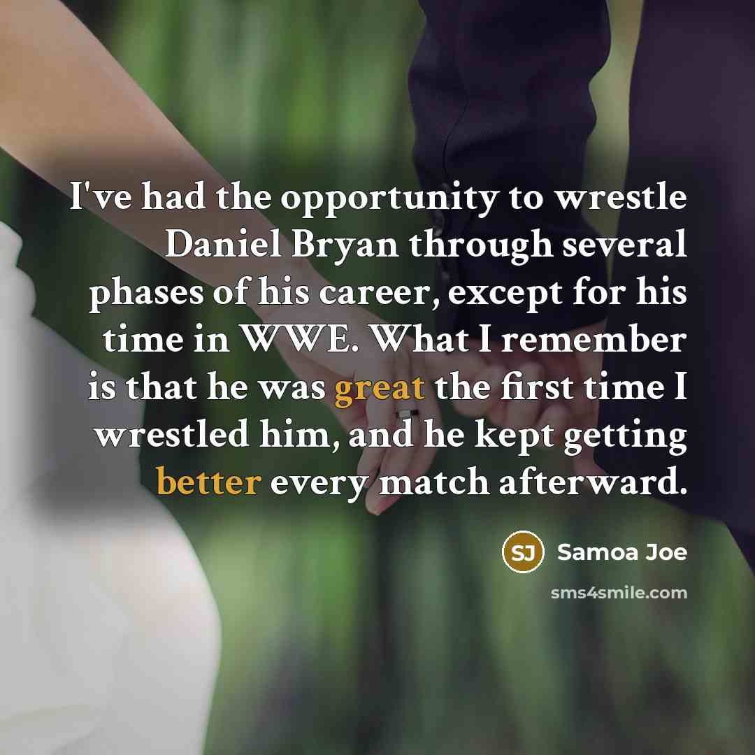 “I've had the opportunity to wrestle Daniel Bryan through several phases of his career, except for his time in WWE. What I remember is that he was great the first time I wrestled him, and he kept getting better every match afterward.” quote by Samoa Joe