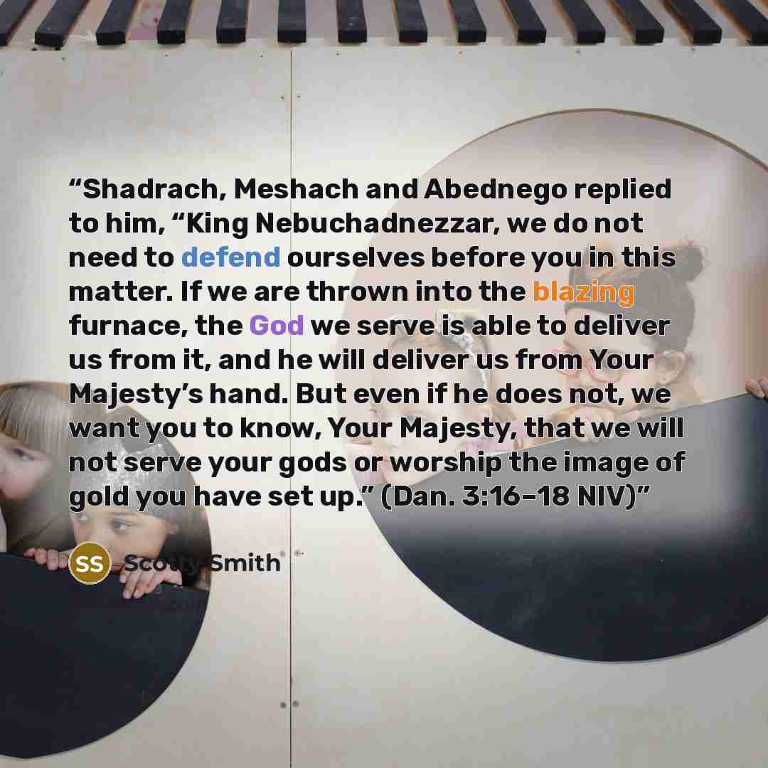 “Shadrach, Meshach and Abednego replied to him, “King Nebuchadnezzar, we do not need to defend ourselves before you in this matter. If we are thrown into the blazing furnace, the God we serve is able to deliver us from it, and he will deliver us from Your Majesty’s hand. But even if he does not, we…” quote by Scotty Smith