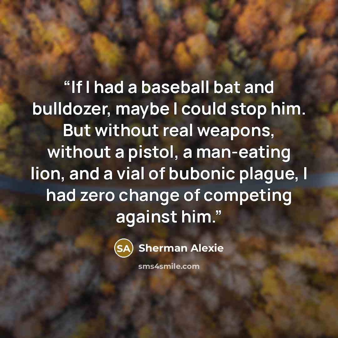 “If I had a baseball bat and bulldozer, maybe I could stop him. But without real weapons, without a pistol, a man-eating lion, and a vial of bubonic plague, I had zero change of competing against him.” quote by Sherman Alexie
