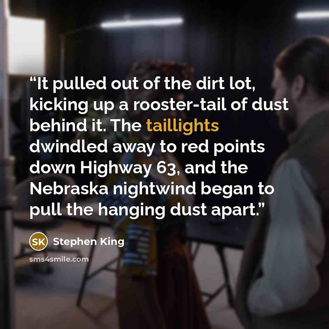 “It pulled out of the dirt lot, kicking up a rooster-tail of dust behind it. The taillights dwindled away to red points down Highway 63, and the Nebraska nightwind began to pull the hanging dust apart.” quote by Stephen King