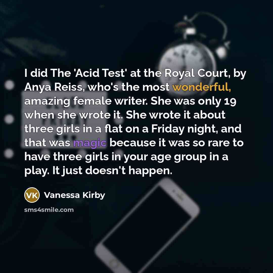 “I did The 'Acid Test' at the Royal Court, by Anya Reiss, who's the most wonderful, amazing female writer. She was only 19 when she wrote it. She wrote it about three girls in a flat on a Friday night, and that was magic because it was so rare to have three girls in your age group in a play. It…” quote by Vanessa Kirby