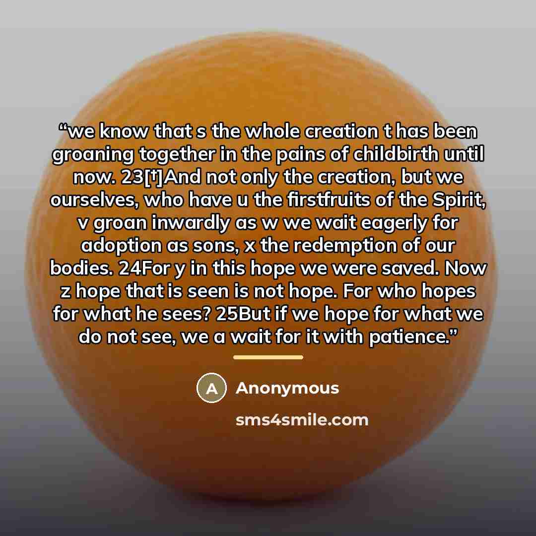 “we know that s the whole creation t has been groaning together in the pains of childbirth until now. 23[†]And not only the creation, but we ourselves, who have u the firstfruits of the Spirit, v groan inwardly as w we wait eagerly for adoption as sons, x the redemption of our bodies. 24For y in…” quote by Anonymous