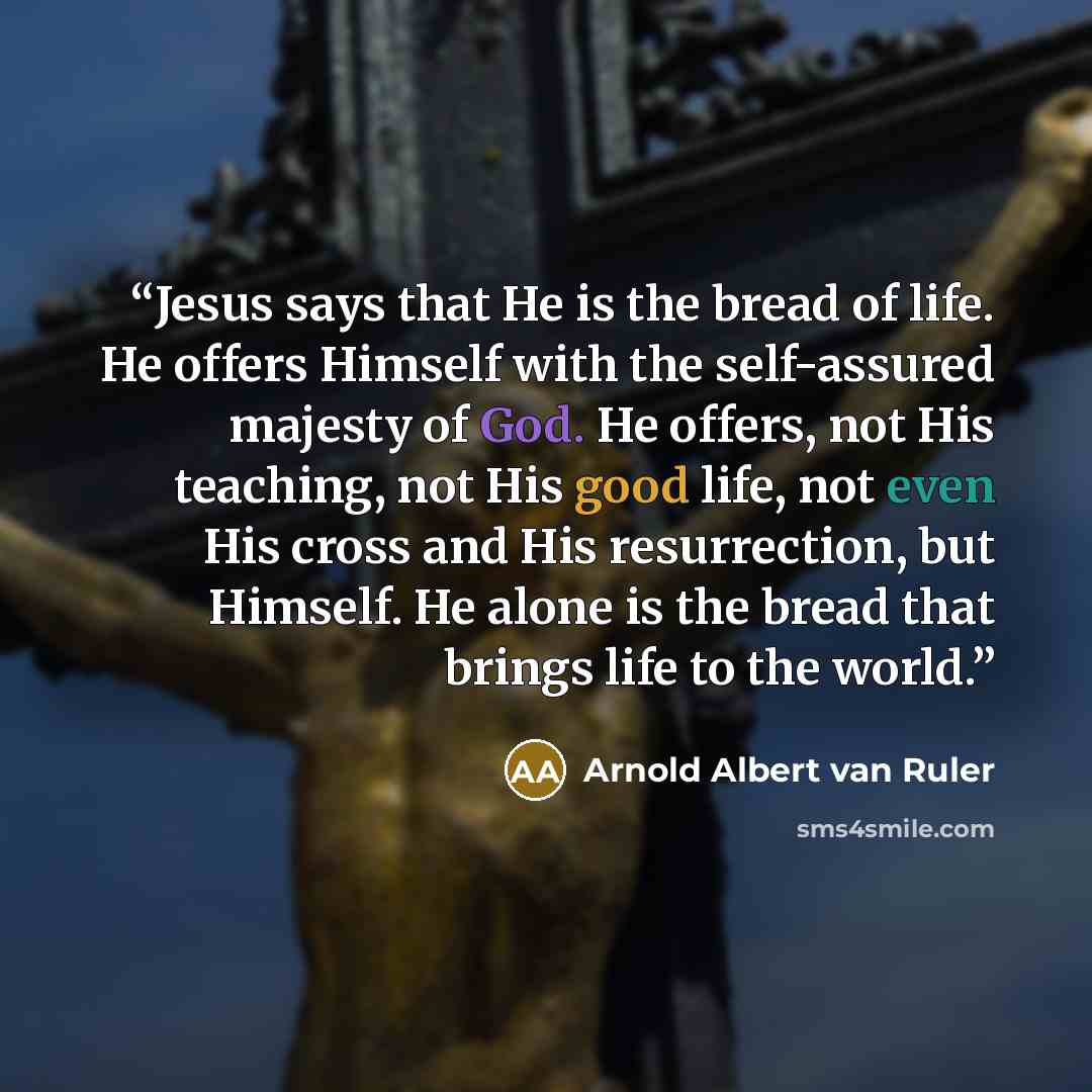 “Jesus says that He is the bread of life. He offers Himself with the self-assured majesty of God. He offers, not His teaching, not His good life, not even His cross and His resurrection, but Himself. He alone is the bread that brings life to the world.” quote by Arnold Albert van Ruler