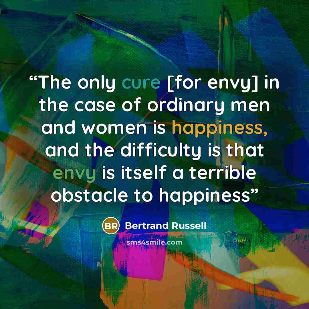 “The only cure [for envy] in the case of ordinary men and women is happiness, and the difficulty is that envy is itself a terrible obstacle to happiness” quote by Bertrand Russell