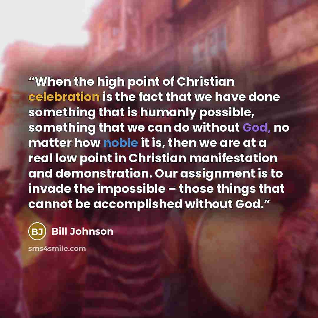 “When the high point of Christian celebration is the fact that we have done something that is humanly possible, something that we can do without God, no matter how noble it is, then we are at a real low point in Christian manifestation and demonstration. Our assignment is to invade the impossible –…” quote by Bill Johnson