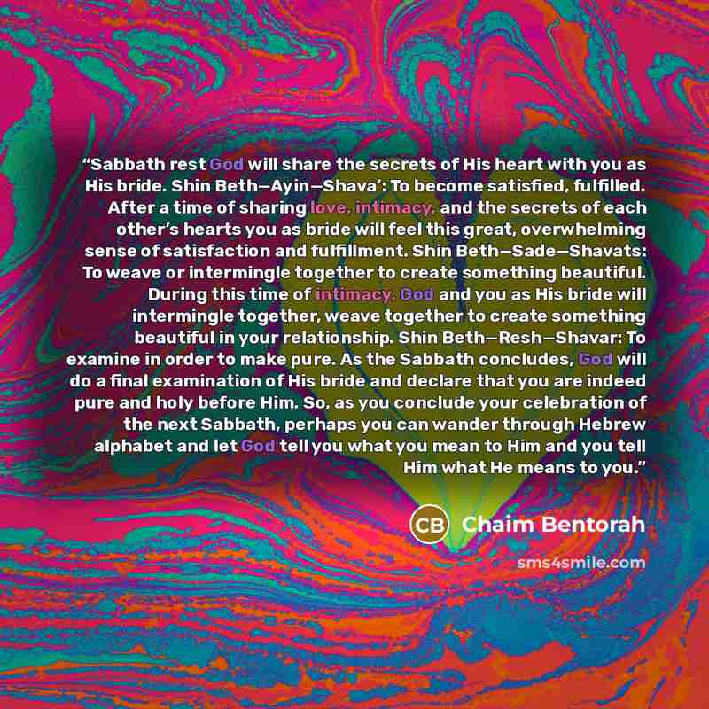 “Sabbath rest God will share the secrets of His heart with you as His bride. Shin Beth—Ayin—Shava’: To become satisfied, fulfilled. After a time of sharing love, intimacy, and the secrets of each other’s hearts you as bride will feel this great, overwhelming sense of satisfaction and fulfillment…” quote by Chaim Bentorah