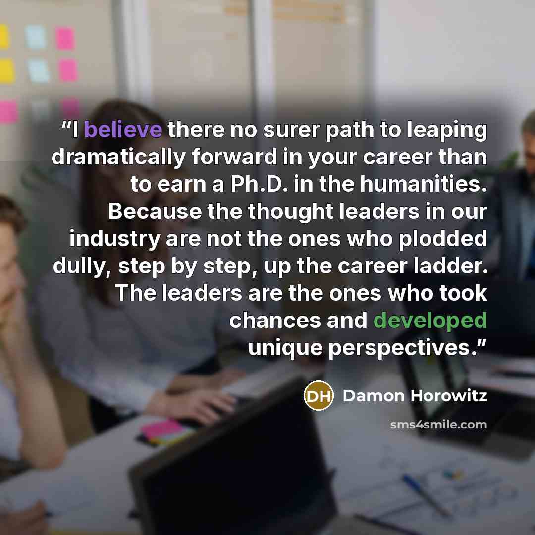 “I believe there no surer path to leaping dramatically forward in your career than to earn a Ph.D. in the humanities. Because the thought leaders in our industry are not the ones who plodded dully, step by step, up the career ladder. The leaders are the ones who took chances and developed unique…” quote by Damon Horowitz