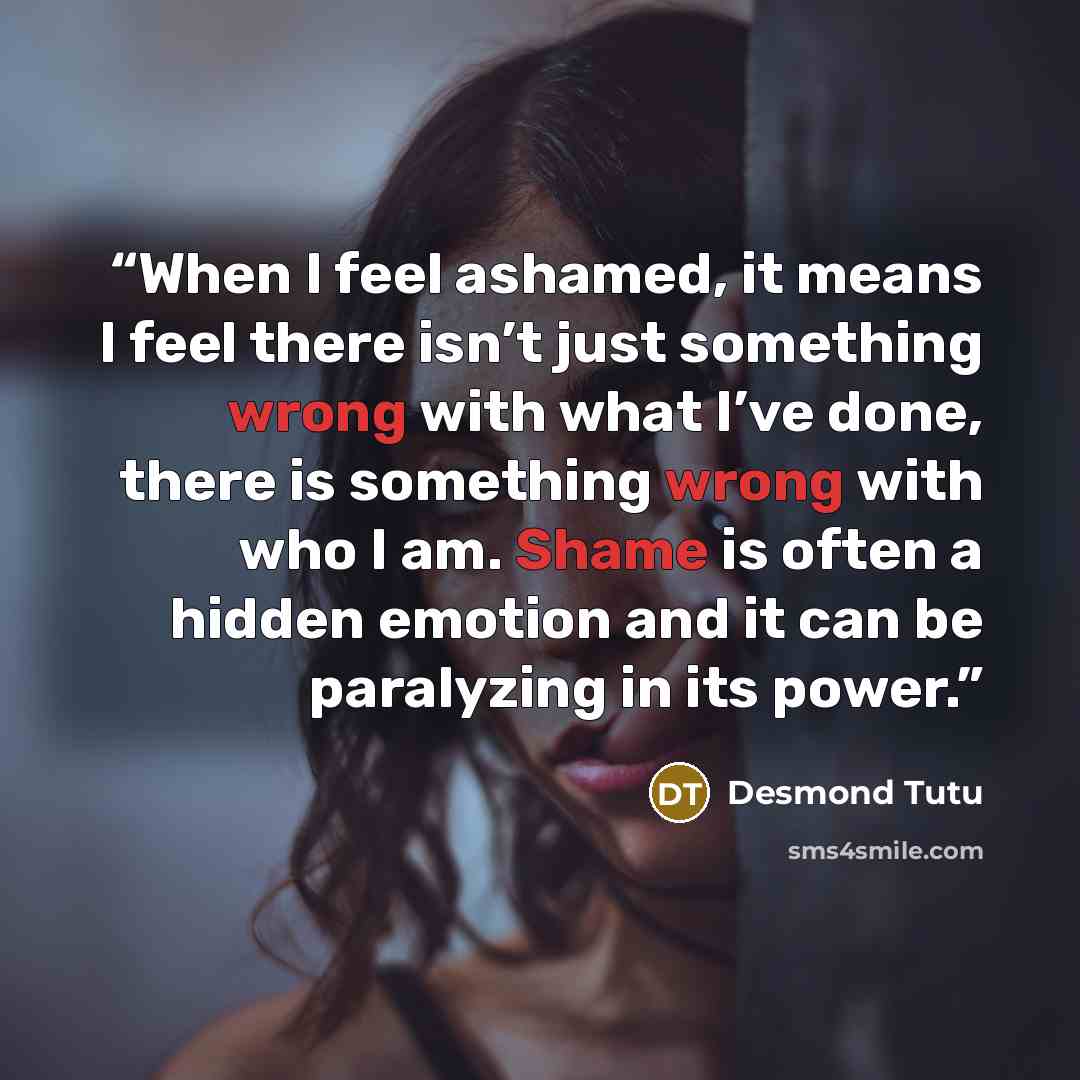 “When I feel ashamed, it means I feel there isn’t just something wrong with what I’ve done, there is something wrong with who I am. Shame is often a hidden emotion and it can be paralyzing in its power.” quote by Desmond Tutu