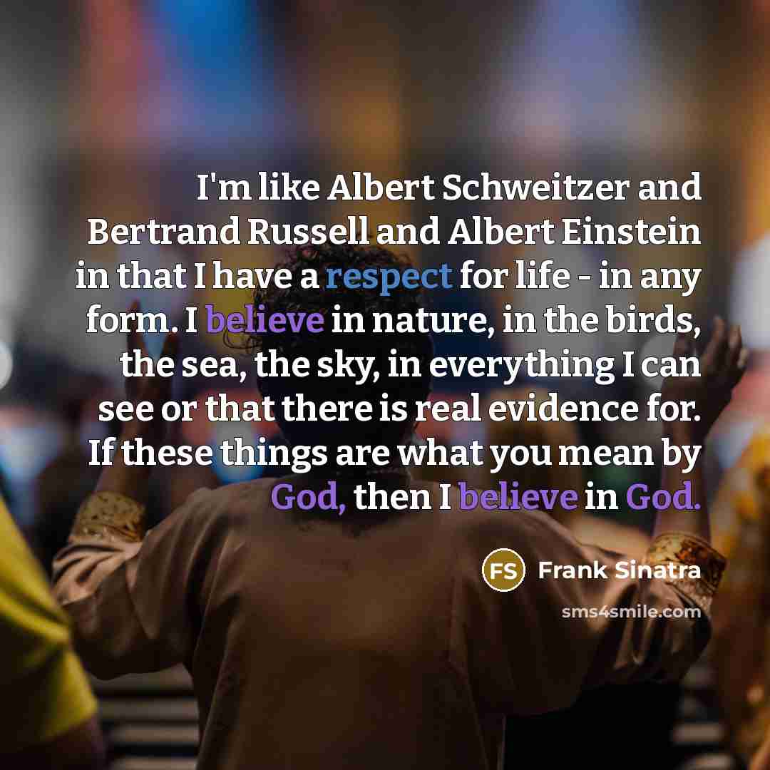 “I'm like Albert Schweitzer and Bertrand Russell and Albert Einstein in that I have a respect for life - in any form. I believe in nature, in the birds, the sea, the sky, in everything I can see or that there is real evidence for. If these things are what you mean by God, then I believe in God.” quote by Frank Sinatra