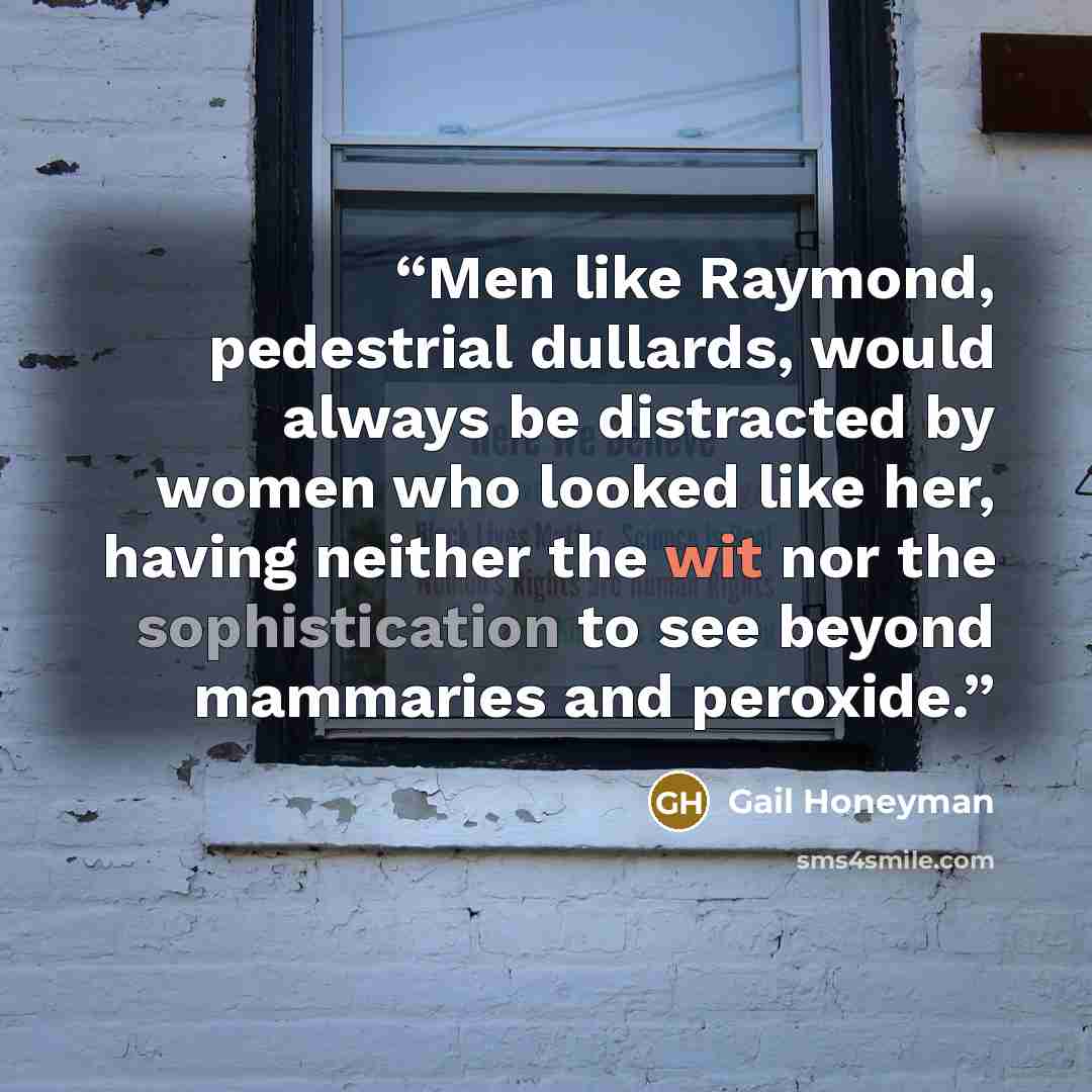 “Men like Raymond, pedestrial dullards, would always be distracted by women who looked like her, having neither the wit nor the sophistication to see beyond mammaries and peroxide.” quote by Gail Honeyman