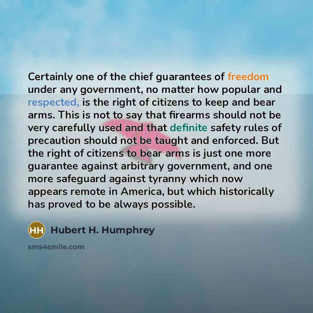 “Certainly one of the chief guarantees of freedom under any government, no matter how popular and respected, is the right of citizens to keep and bear arms. This is not to say that firearms should not be very carefully used and that definite safety rules of precaution should not be taught and…” quote by Hubert H. Humphrey