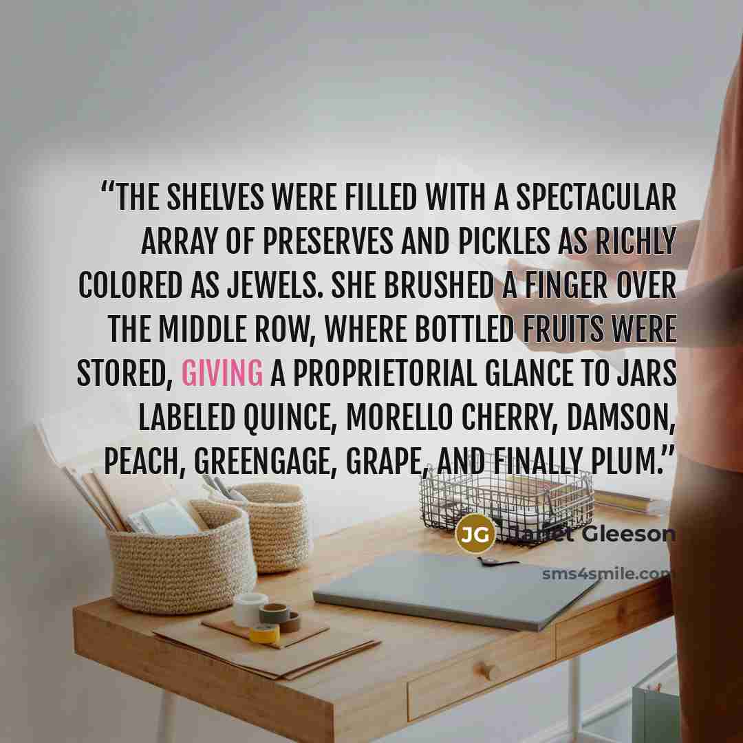 “The shelves were filled with a spectacular array of preserves and pickles as richly colored as jewels. She brushed a finger over the middle row, where bottled fruits were stored, giving a proprietorial glance to jars labeled quince, morello cherry, damson, peach, greengage, grape, and finally plum.” quote by Janet Gleeson