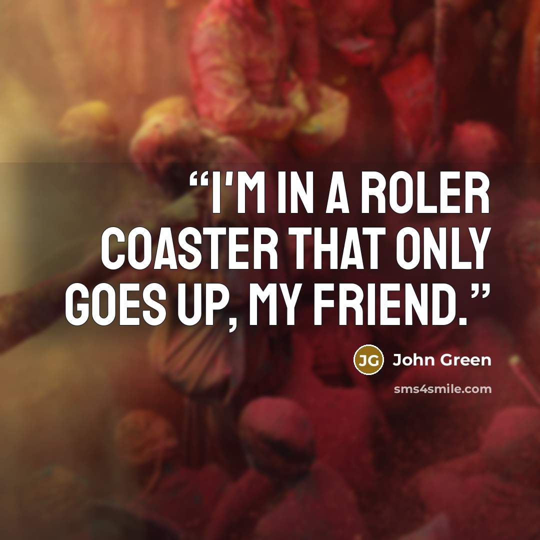 “I'm in a roler coaster that only goes up, my friend.” quote by John Green