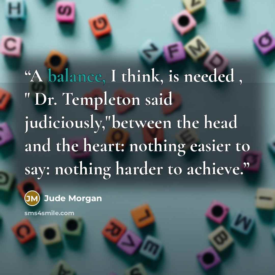 “A balance, I think, is needed , " Dr. Templeton said judiciously,"between the head and the heart: nothing easier to say: nothing harder to achieve.” quote by Jude Morgan