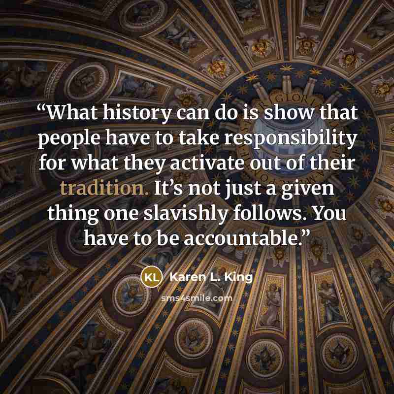 “What history can do is show that people have to take responsibility for what they activate out of their tradition. It’s not just a given thing one slavishly follows. You have to be accountable.” quote by Karen L. King