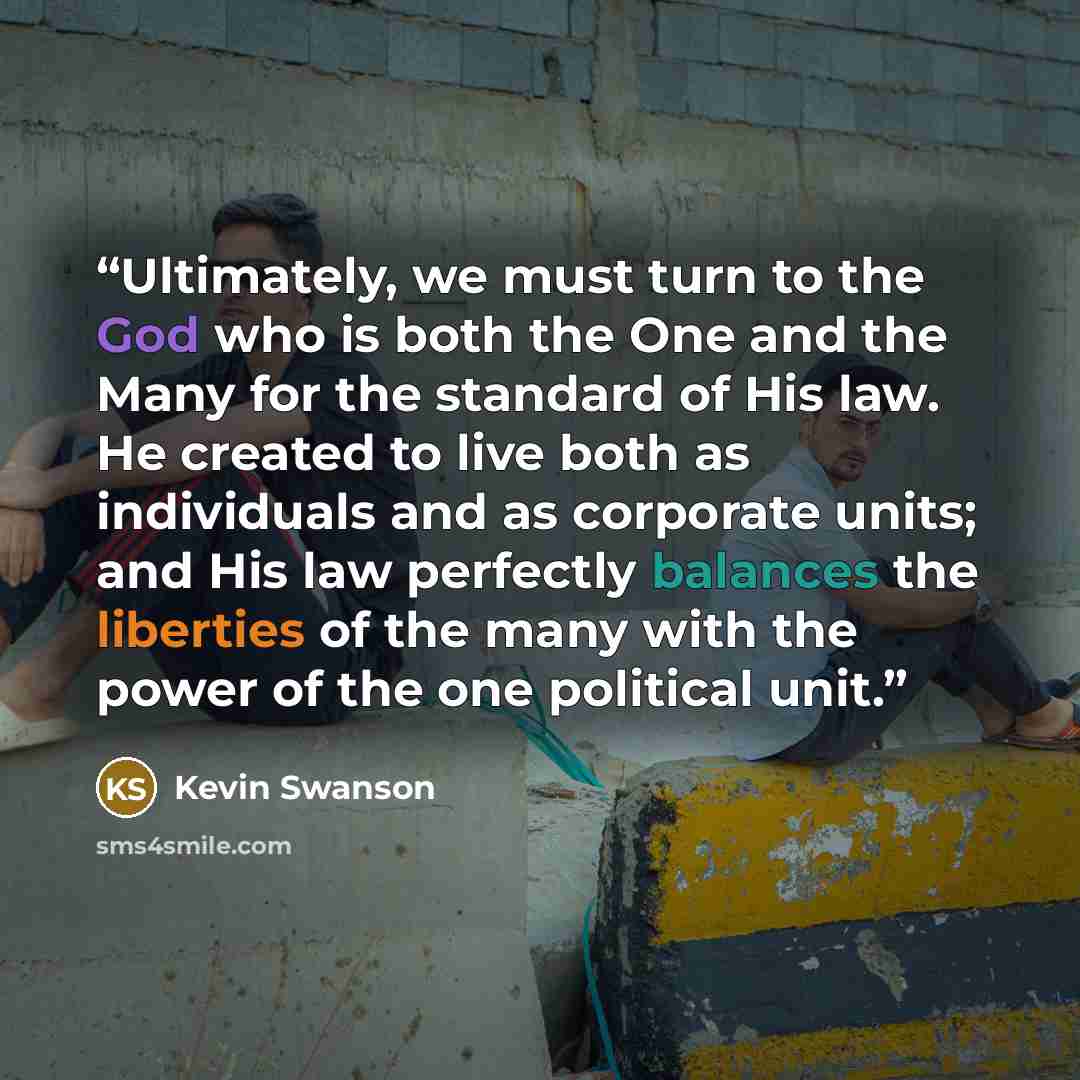 “Ultimately, we must turn to the God who is both the One and the Many for the standard of His law. He created to live both as individuals and as corporate units; and His law perfectly balances the liberties of the many with the power of the one political unit.” quote by Kevin Swanson