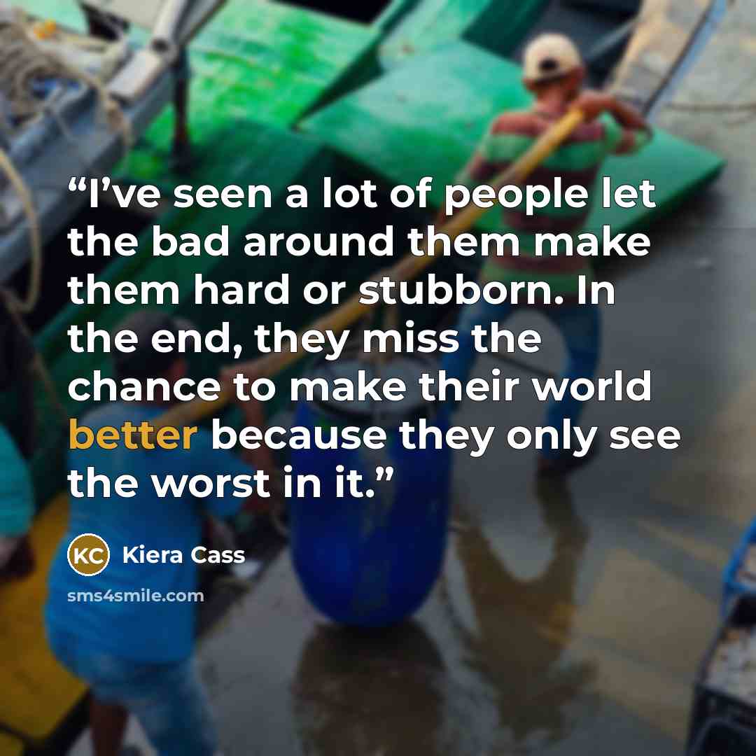 “I’ve seen a lot of people let the bad around them make them hard or stubborn. In the end, they miss the chance to make their world better because they only see the worst in it.” quote by Kiera Cass