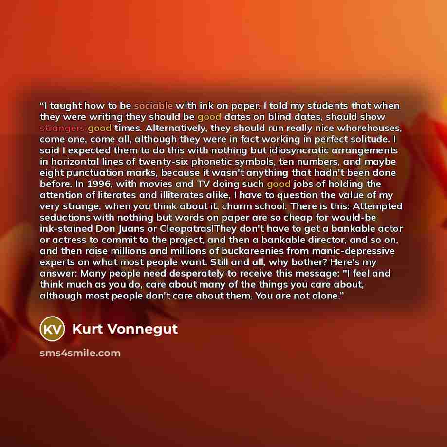 “I taught how to be sociable with ink on paper. I told my students that when they were writing they should be good dates on blind dates, should show strangers good times. Alternatively, they should run really nice whorehouses, come one, come all, although they were in fact working in perfect…” quote by Kurt Vonnegut