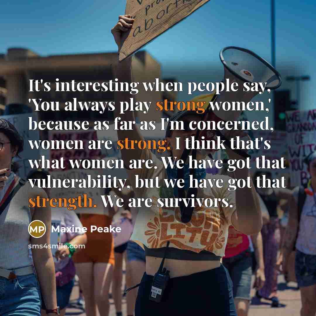 “It's interesting when people say, 'You always play strong women,' because as far as I'm concerned, women are strong. I think that's what women are. We have got that vulnerability, but we have got that strength. We are survivors.” quote by Maxine Peake