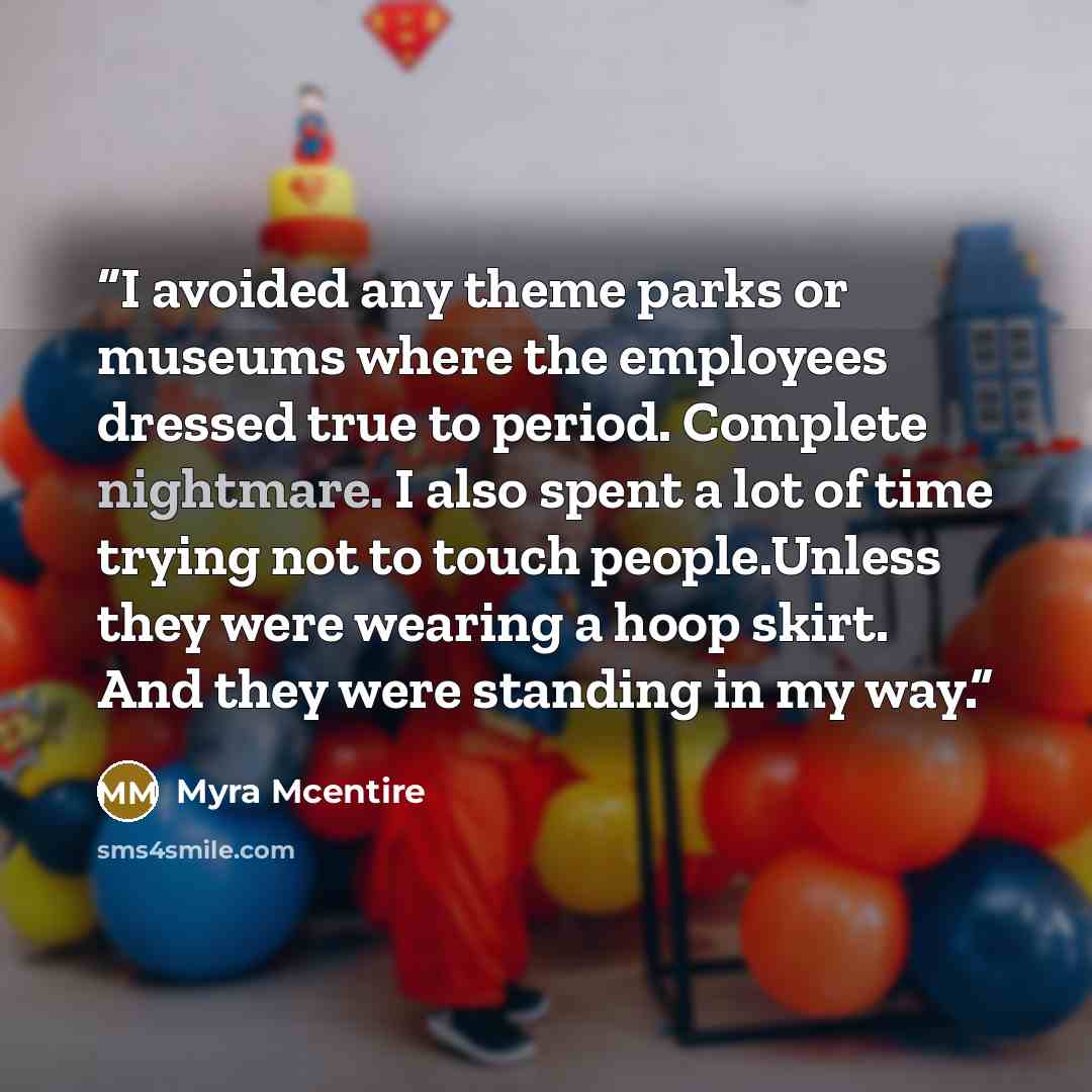 “I avoided any theme parks or museums where the employees dressed true to period. Complete nightmare. I also spent a lot of time trying not to touch people.Unless they were wearing a hoop skirt. And they were standing in my way.” quote by Myra McEntire