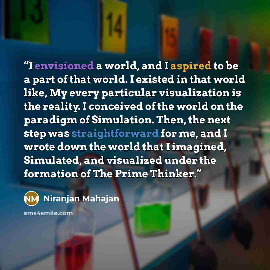 “I envisioned a world, and I aspired to be a part of that world. I existed in that world like, My every particular visualization is the reality. I conceived of the world on the paradigm of Simulation. Then, the next step was straightforward for me, and I wrote down the world that I imagined…” quote by Niranjan Mahajan