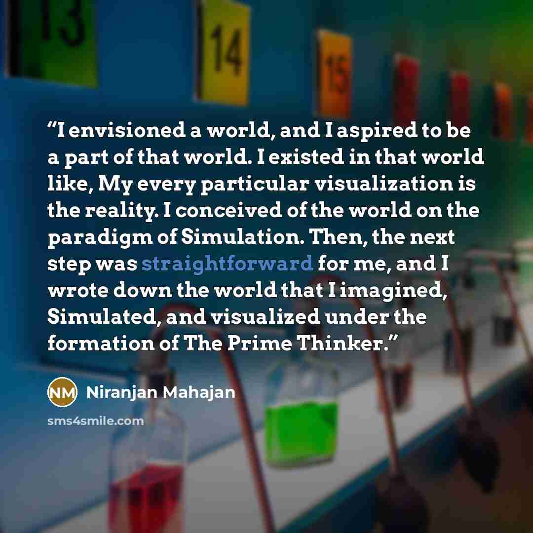 “I envisioned a world, and I aspired to be a part of that world. I existed in that world like, My every particular visualization is the reality. I conceived of the world on the paradigm of Simulation. Then, the next step was straightforward for me, and I wrote down the world that I imagined…” quote by Niranjan Mahajan