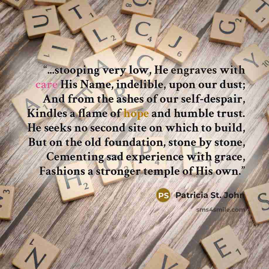“...stooping very low, He engraves with care His Name, indelible, upon our dust; And from the ashes of our self-despair, Kindles a flame of hope and humble trust. He seeks no second site on which to build, But on the old foundation, stone by stone, Cementing sad experience with grace, Fashions a…” quote by Patricia St. John