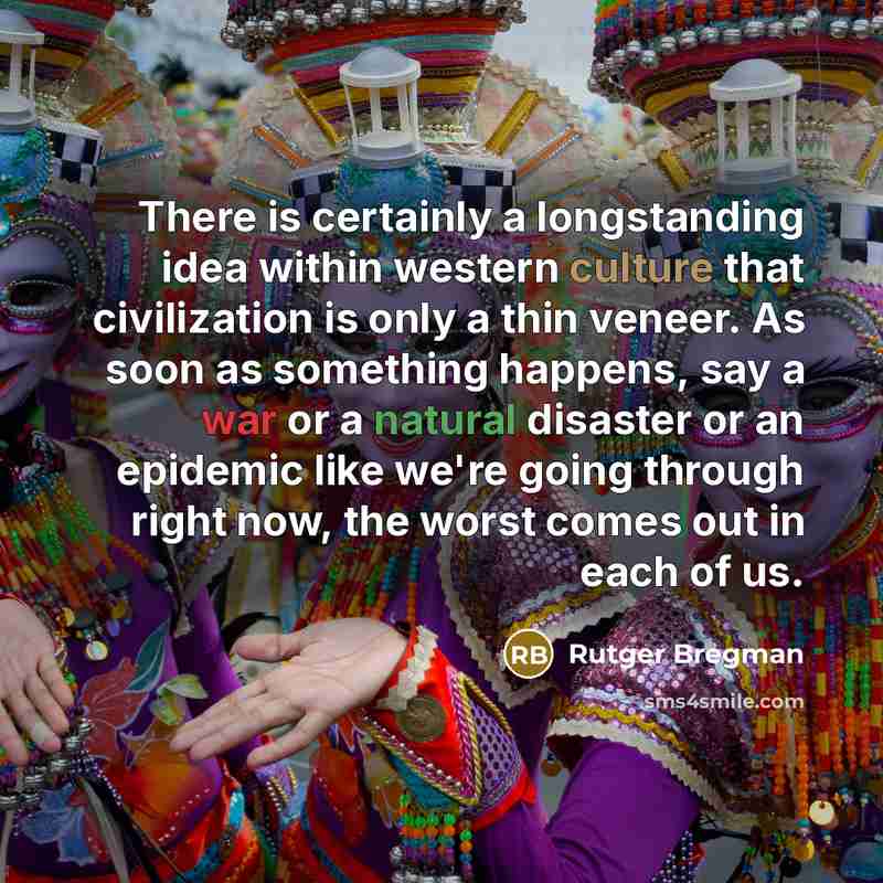 “There is certainly a longstanding idea within western culture that civilization is only a thin veneer. As soon as something happens, say a war or a natural disaster or an epidemic like we're going through right now, the worst comes out in each of us.” quote by Rutger Bregman