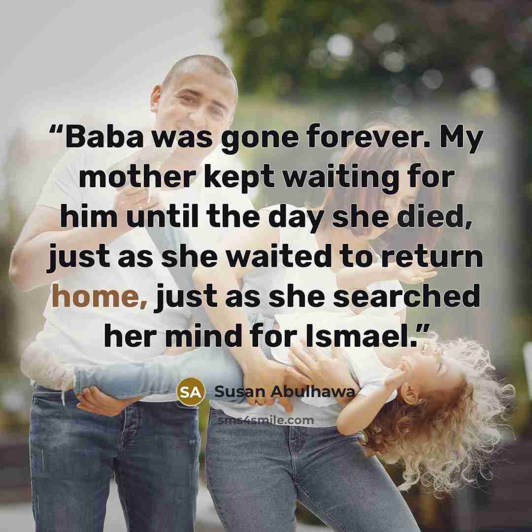 “Baba was gone forever. My mother kept waiting for him until the day she died, just as she waited to return home, just as she searched her mind for Ismael.” quote by Susan Abulhawa