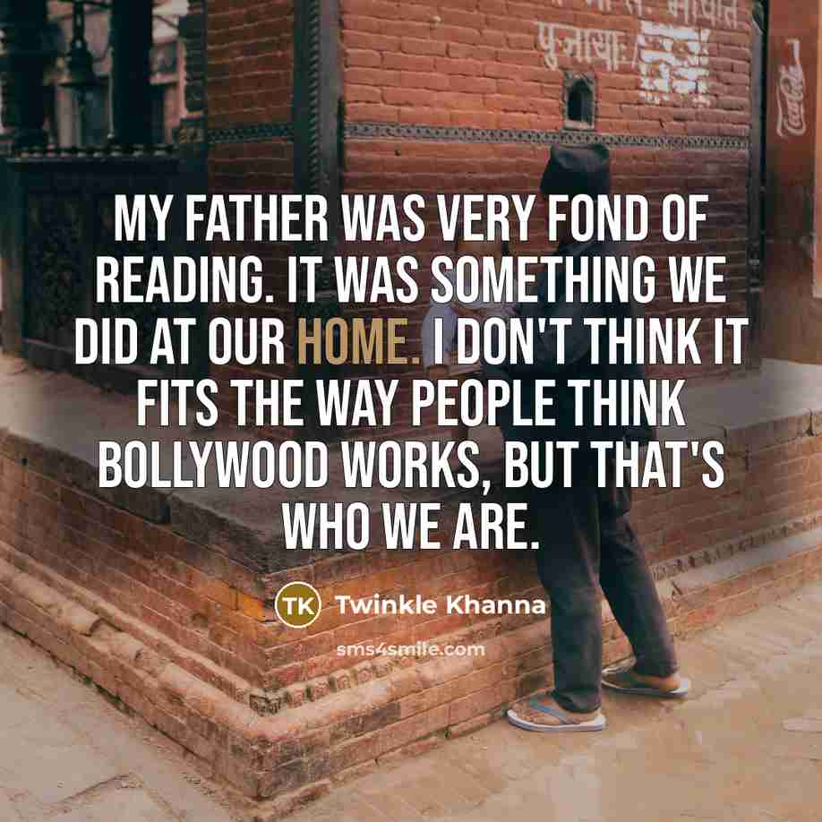 “My father was very fond of reading. It was something we did at our home. I don't think it fits the way people think Bollywood works, but that's who we are.” quote by Twinkle Khanna