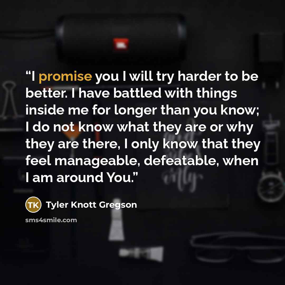“I promise you I will try harder to be better. I have battled with things inside me for longer than you know; I do not know what they are or why they are there, I only know that they feel manageable, defeatable, when I am around You.” quote by Tyler Knott Gregson