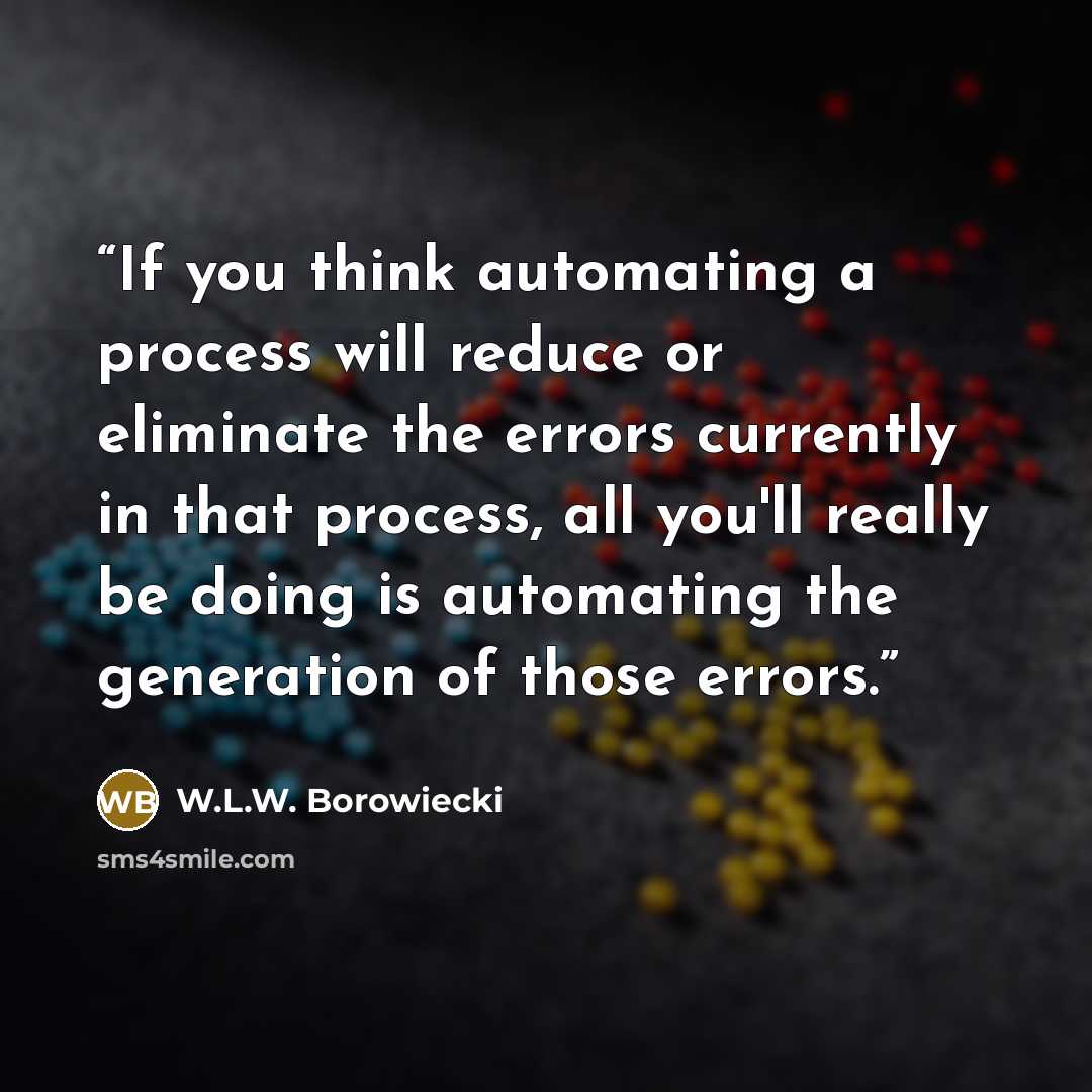 “If you think automating a process will reduce or eliminate the errors currently in that process, all you'll really be doing is automating the generation of those errors.” quote by W.L.W. Borowiecki