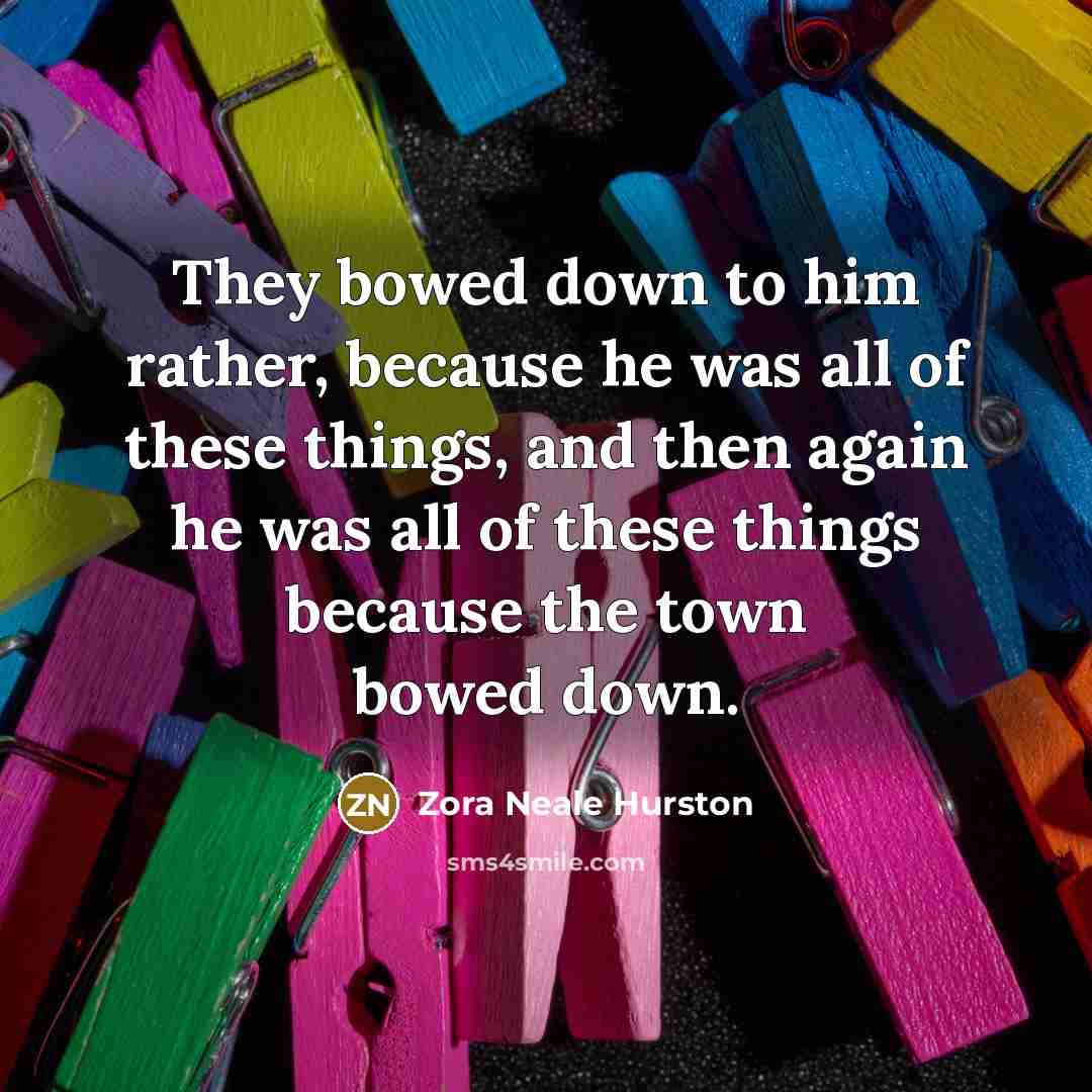 “They bowed down to him rather, because he was all of these things, and then again he was all of these things because the town bowed down.” quote by Zora Neale Hurston