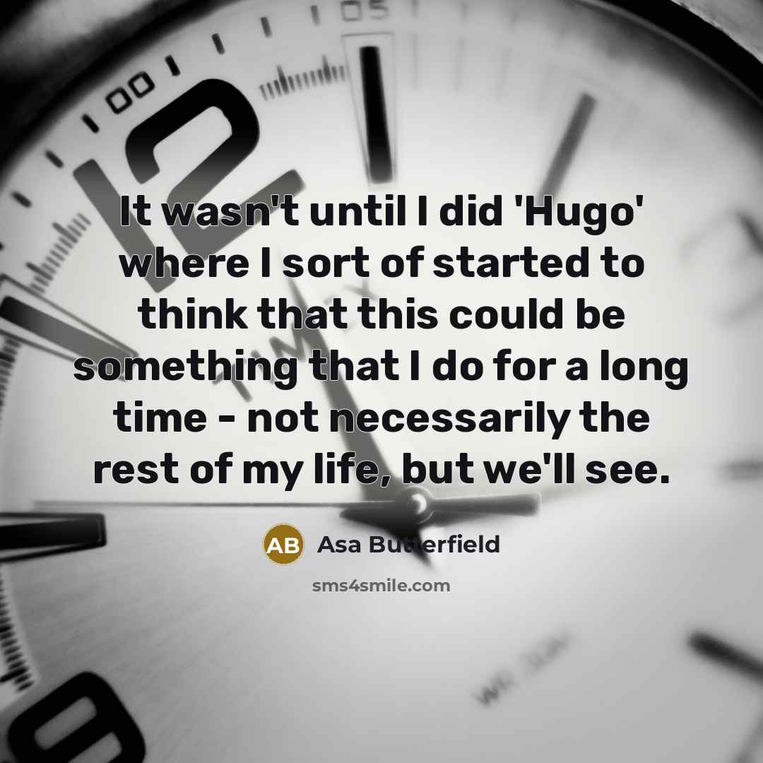 “It wasn't until I did 'Hugo' where I sort of started to think that this could be something that I do for a long time - not necessarily the rest of my life, but we'll see.” quote by Asa Butterfield