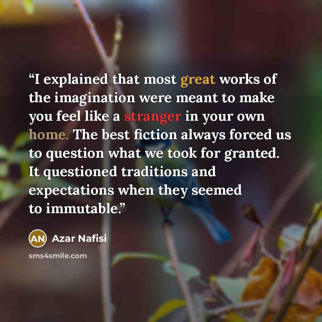 “I explained that most great works of the imagination were meant to make you feel like a stranger in your own home. The best fiction always forced us to question what we took for granted. It questioned traditions and expectations when they seemed to immutable.” quote by Azar Nafisi